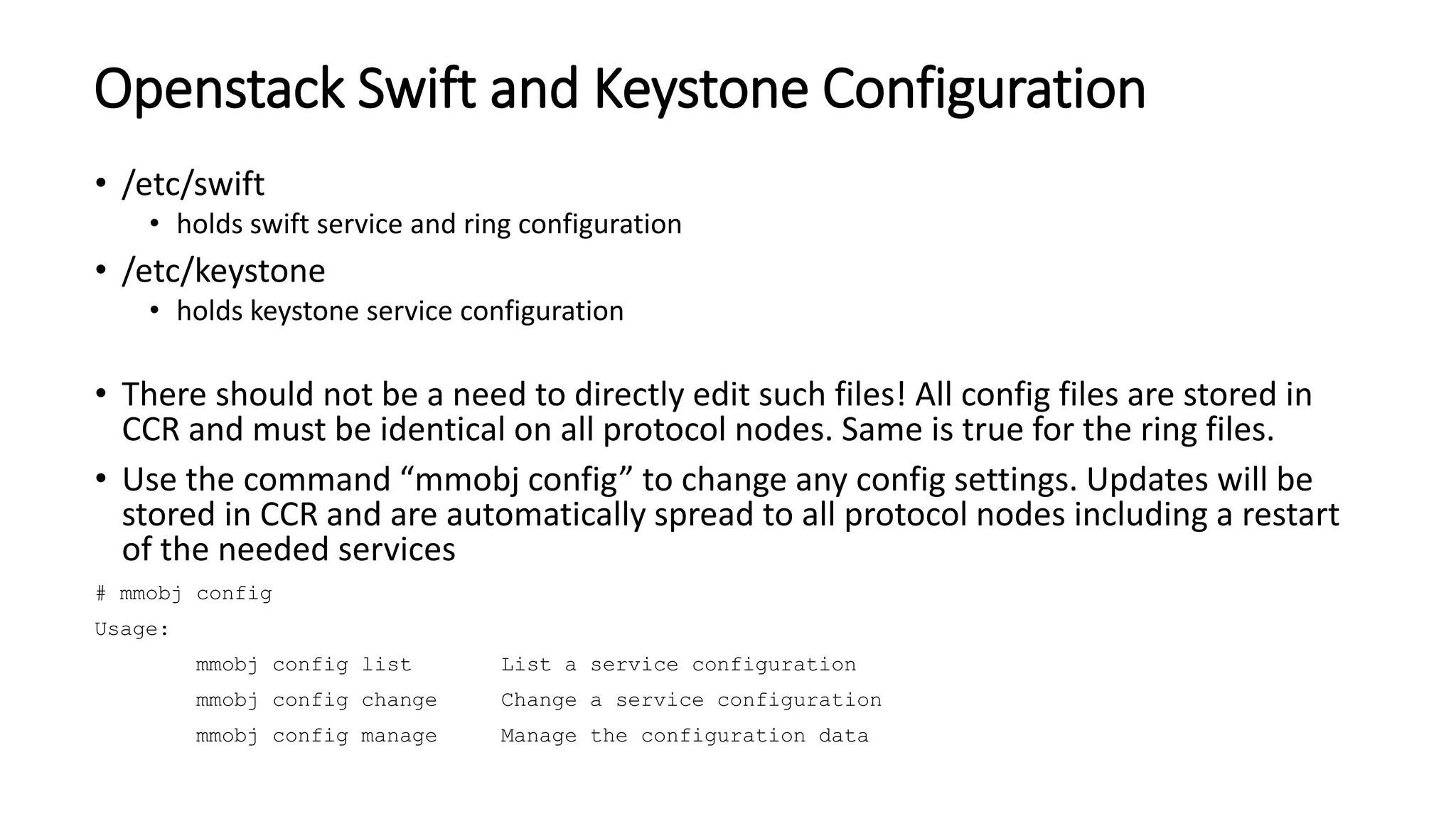 Openstack Swift and Keystone Configuration
• /etc/swift
• holds swift service and ring configuration
• /etc/keystone
• holds keystone service configuration
• There should not be a need to directly edit such files! All config files are stored in
CCR and must be identical on all protocol nodes. Same is true for the ring files.
• Use the command “mmobj config” to change any config settings. Updates will be
stored in CCR and are automatically spread to all protocol nodes including a restart
of the needed services
# mmobj config
Usage:
mmobj config list List a service configuration
mmobj config change Change a service configuration
mmobj config manage Manage the configuration data
 