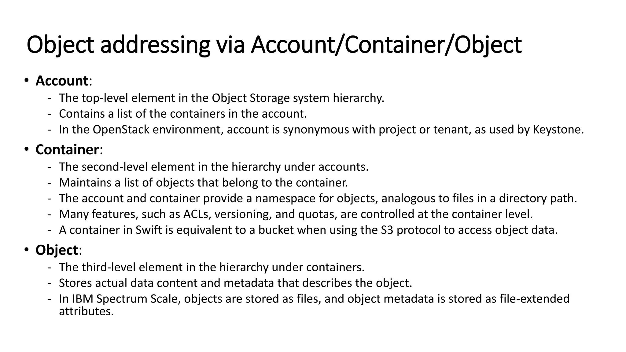 Object addressing via Account/Container/Object
• Account:
- The top-level element in the Object Storage system hierarchy.
- Contains a list of the containers in the account.
- In the OpenStack environment, account is synonymous with project or tenant, as used by Keystone.
• Container:
- The second-level element in the hierarchy under accounts.
- Maintains a list of objects that belong to the container.
- The account and container provide a namespace for objects, analogous to files in a directory path.
- Many features, such as ACLs, versioning, and quotas, are controlled at the container level.
- A container in Swift is equivalent to a bucket when using the S3 protocol to access object data.
• Object:
- The third-level element in the hierarchy under containers.
- Stores actual data content and metadata that describes the object.
- In IBM Spectrum Scale, objects are stored as files, and object metadata is stored as file-extended
attributes.
 