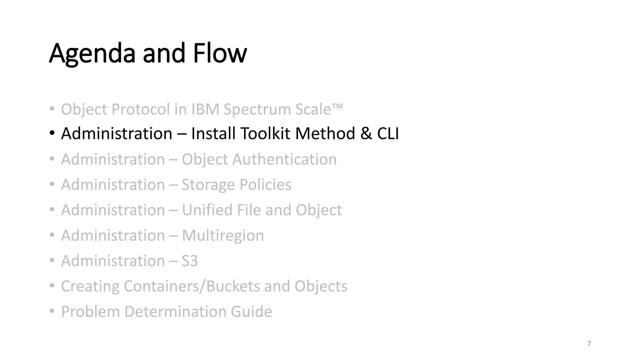 Agenda and Flow
• Object Protocol in IBM Spectrum Scale™
• Administration – Install Toolkit Method & CLI
• Administration – Object Authentication
• Administration – Storage Policies
• Administration – Unified File and Object
• Administration – Multiregion
• Administration – S3
• Creating Containers/Buckets and Objects
• Problem Determination Guide
7
 