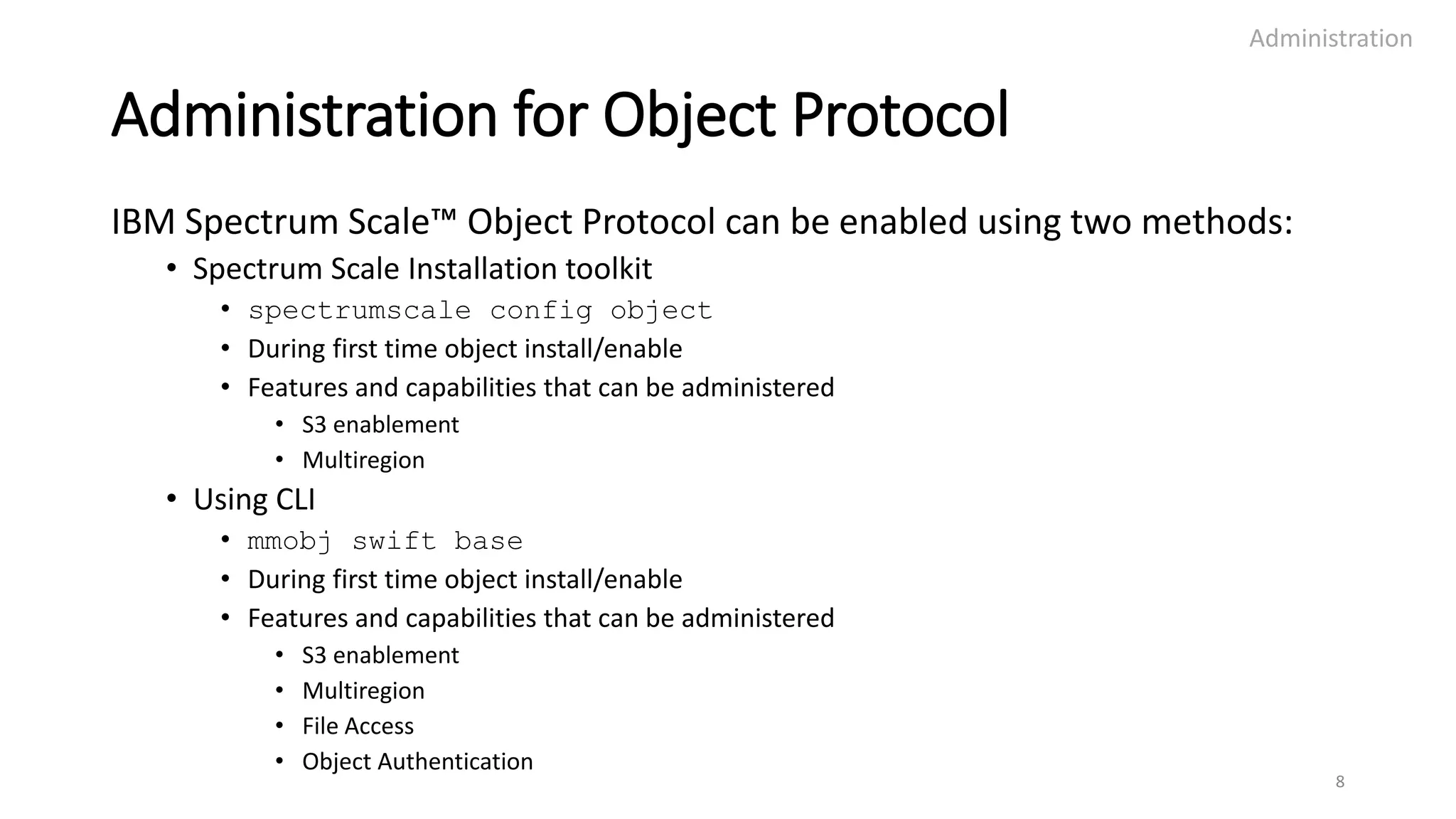 Administration for Object Protocol
IBM Spectrum Scale™ Object Protocol can be enabled using two methods:
• Spectrum Scale Installation toolkit
• spectrumscale config object
• During first time object install/enable
• Features and capabilities that can be administered
• S3 enablement
• Multiregion
• Using CLI
• mmobj swift base
• During first time object install/enable
• Features and capabilities that can be administered
• S3 enablement
• Multiregion
• File Access
• Object Authentication
Administration
8
 