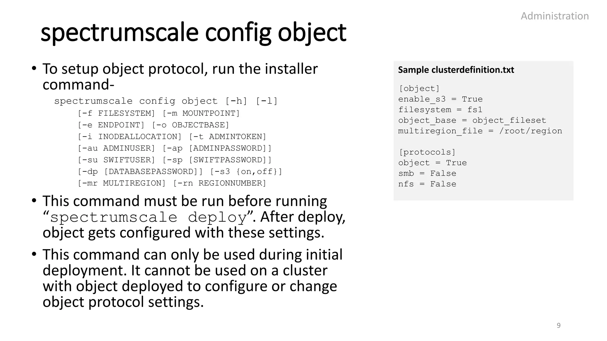 spectrumscale config object
• To setup object protocol, run the installer
command-
spectrumscale config object [-h] [-l]
[-f FILESYSTEM] [-m MOUNTPOINT]
[-e ENDPOINT] [-o OBJECTBASE]
[-i INODEALLOCATION] [-t ADMINTOKEN]
[-au ADMINUSER] [-ap [ADMINPASSWORD]]
[-su SWIFTUSER] [-sp [SWIFTPASSWORD]]
[-dp [DATABASEPASSWORD]] [-s3 {on,off}]
[-mr MULTIREGION] [-rn REGIONNUMBER]
• This command must be run before running
“spectrumscale deploy”. After deploy,
object gets configured with these settings.
• This command can only be used during initial
deployment. It cannot be used on a cluster
with object deployed to configure or change
object protocol settings.
Administration
9
Sample clusterdefinition.txt
[object]
enable_s3 = True
filesystem = fs1
object_base = object_fileset
multiregion_file = /root/region
[protocols]
object = True
smb = False
nfs = False
 