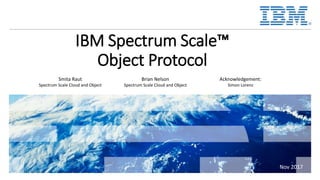 IBM Spectrum Scale™
Object Protocol
Smita Raut
Spectrum Scale Cloud and Object
Brian Nelson
Spectrum Scale Cloud and Object
Acknowledgement:
Simon Lorenz
11/7/2017
Nov 2017
 