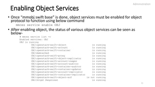 Enabling Object Services
• Once “mmobj swift base” is done, object services must be enabled for object
protocol to function using below command
mmces service enable OBJ
• After enabling object, the status of various object services can be seen as
below-
# mmces service list -v
Enabled services: OBJ
OBJ is running
OBJ:openstack-swift-object is running
OBJ:openstack-swift-account is running
OBJ:openstack-swift-container is running
OBJ:memcached is running
OBJ:openstack-swift-proxy is running
OBJ:openstack-swift-object-replicator is running
OBJ:openstack-swift-account-reaper is running
OBJ:openstack-swift-account-auditor is running
OBJ:openstack-swift-container-auditor is running
OBJ:openstack-swift-container-updater is running
OBJ:openstack-swift-account-replicator is running
OBJ:openstack-swift-container-replicator is running
OBJ:openstack-swift-object-sof is not running
OBJ:httpd (keystone) is running
Administration
11
 