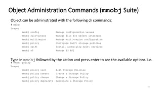 14
Object Administration Commands (mmobj Suite)
Object can be administrated with the following cli commands:
# mmobj
Usage:
mmobj config Manage configuration values
mmobj file-access Manage file for object interface
mmobj multiregion Manage multi-region configuration
mmobj policy Configure Swift storage policies
mmobj swift Install underlying Swift services
mmobj s3 Manage S3 API
Type in mmobj followed by the action and press enter to see the available options. i.e.
# mmobj policy
Usage:
mmobj policy list List Storage Policies
mmobj policy create Create a Storage Policy
mmobj policy change Change a Storage Policy
mmobj policy deprecate Deprecate a Storage Policy
 