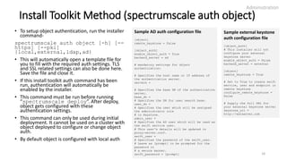Install Toolkit Method (spectrumscale auth object)
• To setup object authentication, run the installer
command-
spectrumscale auth object [-h] [--
https] [--pki]
{local,external,ldap,ad}
• This will automatically open a template file for
you to fill with the required auth settings. TLS
and SSL related settings can also be done here.
Save the file and close it.
• If this install toolkit auth command has been
run, authentication will automatically be
enabled by the installer.
• This command must be run before running
“spectrumscale deploy”. After deploy,
object gets configured with these
authentication settings.
• This command can only be used during initial
deployment. It cannot be used on a cluster with
object deployed to configure or change object
auth.
• By default object is configured with local auth
Administration
18
Sample AD auth configuration file
[object]
remote_keystone = False
[object_auth]
enable_object_auth = True
backend_server = ad
# mandatory settings for object
authentication:
# Specifies the host name or IP address of
the authentication server.
servers =
# Specifies the base DN of the authentication
server.
base_dn =
# Specifies the DN for user search base.
user_dn =
# Specifies the user which will be assigned
the administrator role
# in Keystone.
admin_user =
# Specifies the AD user which will be used as
the swift service user.
# This user's details will be updated in
proxy-server.conf.
swift_user =
# Specifies the password of the swift_user.
# Leave as [prompt] to be prompted for the
password in
# a secure manner.
swift_password = [prompt]
Sample external keystone
auth configuration file
[object_auth]
# This installer will not
configure your external
keystone server
enable_object_auth = False
backend_server = external
[object]
remote_keystone = True
# Set to True to create swift
service, user and endpoint in
remote keystone
configure_remote_keystone =
False
# Supply the full URL for
your external keystone server
keystone_url =
http://extserver.com
 