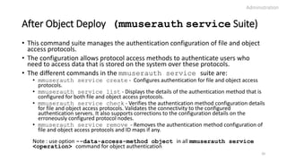 After Object Deploy (mmuserauth service Suite)
• This command suite manages the authentication configuration of file and object
access protocols.
• The configuration allows protocol access methods to authenticate users who
need to access data that is stored on the system over these protocols.
• The different commands in the mmuserauth service suite are:
• mmuserauth service create - Configures authentication for file and object access
protocols.
• mmuserauth service list - Displays the details of the authentication method that is
configured for both file and object access protocols.
• mmuserauth service check - Verifies the authentication method configuration details
for file and object access protocols. Validates the connectivity to the configured
authentication servers. It also supports corrections to the configuration details on the
erroneously configured protocol nodes.
• mmuserauth service remove - Removes the authentication method configuration of
file and object access protocols and ID maps if any.
Note : use option --data-access-method object in all mmuserauth service
<operation> command for object authentication
Administration
20
 