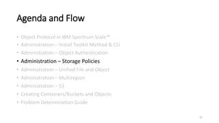 Agenda and Flow
• Object Protocol in IBM Spectrum Scale™
• Administration – Install Toolkit Method & CLI
• Administration – Object Authentication
• Administration – Storage Policies
• Administration – Unified File and Object
• Administration – Multiregion
• Administration – S3
• Creating Containers/Buckets and Objects
• Problem Determination Guide
22
 