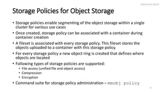 Storage Policies for Object Storage
• Storage policies enable segmenting of the object storage within a single
cluster for various use cases
• Once created, storage policy can be associated with a container during
container creation
• A fileset is associated with every storage policy. This fileset stores the
objects uploaded to a container with this storage policy.
• For every storage policy a new object ring is created that defines where
objects are located
• Following types of storage policies are supported:
• File-access (unified file and object access)
• Compression
• Encryption
• Command suite for storage policy administration – mmobj policy
Administration
23
 