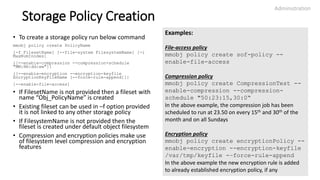Storage Policy Creation
• To create a storage policy run below command
mmobj policy create PolicyName
[-f FilesetName] [--file-system FilesystemName] [-i
MaxNumInodes]
{[--enable-compression --compression-schedule
"MM:HH:dd:ww"]}
{[--enable-encryption --encryption-keyfile
EncryptionKeyFileName [--force-rule-append]]}
[--enable-file-access]
• If FilesetName is not provided then a fileset with
name “Obj_PolicyName” is created
• Existing fileset can be used in –f option provided
it is not linked to any other storage policy
• If FilesystemName is not provided then the
fileset is created under default object filesystem
• Compression and encryption policies make use
of filesystem level compression and encryption
features
Administration
24
Examples:
File-access policy
mmobj policy create sof-policy --
enable-file-access
Compression policy
mmobj policy create CompressionTest --
enable-compression --compression-
schedule "50:23:15,30:0“
In the above example, the compression job has been
scheduled to run at 23.50 on every 15th and 30th of the
month and on all Sundays
Encryption policy
mmobj policy create encryptionPolicy --
enable-encryption --encryption-keyfile
/var/tmp/keyfile -–force-rule-append
In the above example the new encryption rule is added
to already established encryption policy, if any
 