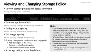Viewing and Changing Storage Policy
• To view storage policies run below command
mmobj policy list –verbose
• To make a policy default-
mmobj policy change sof-policy –default
• To deprecate a policy-
mmobj policy deprecate sof-policy
• To change a policy
mmobj policy change sof-policy
Following changes can be done to a storage policy:
• Add local region to the policy
• Remove a region from the policy
• Change the compression schedule
• A storage policy cannot be deleted
Administration
25
Note:
- If you make a policy as default, then by default
containers are created under this policy. It can be
overridden by specifying “X-Storage-Policy” header
during container creation
- When a policy is deprecated, new containers cannot
be created under that policy. Old containers and
objects within it are still accessible.
- A deprecated policy can be made non-deprecated
using the command
mmobj policy change policyname --
deprecate no
 