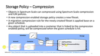 27
• Objects in Spectrum Scale can compressed using Spectrum Scale compression
and ILM policies.
• A new compression enabled storage policy creates a new fileset.
• A migration compression rule for the newly created fileset is applied base on a
given schedule.
• Any object that is uploaded into a container that is linked to the compression
enabled policy, will be compressed when the given schedule is hit.
Storage Policy – Compression
Storage
objFilesetPolicy
1objFilesetCompressedPolicy
…
Rule
s
Rule
sRules
Policy
Engine
Account Container
Reference: https://www.ibm.com/support/knowledgecenter/STXKQY_4.2.2/com.ibm.spectrum.scale.v4r22.doc/bl1adm_storagepolicycomp.htm
Scheduler
 