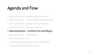 Agenda and Flow
• Object Protocol in IBM Spectrum Scale™
• Administration – Install Toolkit Method & CLI
• Administration – Object Authentication
• Administration – Storage Policies
• Administration – Unified File and Object
• Administration – Multiregion
• Administration – S3
• Creating Containers/Buckets and Objects
• Problem Determination Guide
28
 