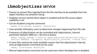 ibmobjectizer service
• Process to convert files ingested from the file interface to be available from the
object interface via container listing
• Singleton service started when object is enabled and the file-access object
capability is set
• Can be disabled using the command-
mmobj file-access disable –objectizer
• Uses periodic ILM policy scans to determine changes happening from file side
• Frequency of objectization can be controlled with objectization_interval
parameter (default 1800 sec = 30 min) as below-
mmobj config change --ccrfile spectrum-scale-objectizer.conf --
section DEFAULT --property objectization_interval --value 3600
• If some files need to be made available sooner than the objectization interval,
manual objectization command can be used-
mmobj file-access objectize
• Manual objectization command can be used even when ibmobjectizer is disabled
Administration
31
 