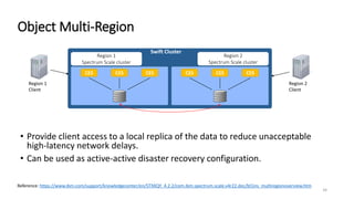 34
Object Multi-Region
• Provide client access to a local replica of the data to reduce unacceptable
high-latency network delays.
• Can be used as active-active disaster recovery configuration.
Region 1
Spectrum Scale cluster
Swift Cluster
Region 2
Spectrum Scale cluster
CES CES CES
Region 1
Client
Region 2
Client
CES CES CES
Reference: https://www.ibm.com/support/knowledgecenter/en/STXKQY_4.2.2/com.ibm.spectrum.scale.v4r22.doc/bl1ins_multiregionoverview.htm
 