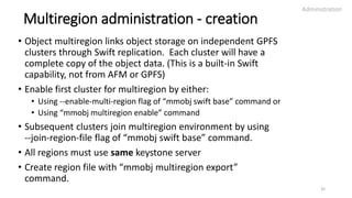 Multiregion administration - creation
• Object multiregion links object storage on independent GPFS
clusters through Swift replication. Each cluster will have a
complete copy of the object data. (This is a built-in Swift
capability, not from AFM or GPFS)
• Enable first cluster for multiregion by either:
• Using --enable-multi-region flag of “mmobj swift base” command or
• Using “mmobj multiregion enable” command
• Subsequent clusters join multiregion environment by using
--join-region-file flag of “mmobj swift base” command.
• All regions must use same keystone server
• Create region file with “mmobj multiregion export”
command.
Administration
35
 