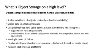 What is Object Storage on a high level?
Object Storage has been developed to handle unstructured data
• Scales to trillions of objects (virtually unlimited scalability)
• Stores data in a flat namespace
• Design simplifies how users access data (native HTTP / REST support):
• supports new types of applications
• allows users to access data by using various methods, including mobile devices and web
applications
• No single point of failure
• Flexible deployment options: on-premises, dedicated, hybrid, or public cloud
• Runs on cost effective platforms
 