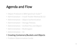 Agenda and Flow
• Object Protocol in IBM Spectrum Scale™
• Administration – Install Toolkit Method & CLI
• Administration – Object Authentication
• Administration – Storage Policies
• Administration – Unified File and Object
• Administration – Multiregion
• Administration – S3
• Creating Containers/Buckets and Objects
• Problem Determination Guide
40
 