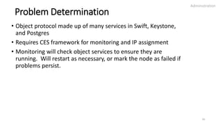 Problem Determination
• Object protocol made up of many services in Swift, Keystone,
and Postgres
• Requires CES framework for monitoring and IP assignment
• Monitoring will check object services to ensure they are
running. Will restart as necessary, or mark the node as failed if
problems persist.
Administration
45
 