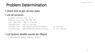 Problem Determination
• Check CES to get service state
• List all services:
# mmces service list -a -v
Enabled services: OBJ SMB NFS
ces1.ibm.com: OBJ is running
ces2ibm.com: OBJ is running
ces1ibm.com: OBJ:openstack-swift-object is running
ces1ibm.com: OBJ:openstack-swift-account is not running
...
• List System Health events for Object
# mmsysmonc query events object
Administration
46
 