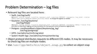 Problem Determination – log files
• Relevant log files are located here:
• Swift: /var/log/swift/
use mmobj config change --ccrfile <server>.conf --section DEFAULT --property log_level --value
DEBUG|INFO|AUDIT|WARNING|ERROR|CRITICAL|TRACE to change the loglevel as needed.
• Keystone: /var/log/keystone/
/var/log/httpd/
use mmobj config change --ccrfile keystone.conf --section DEFAULT --property debug --value True
and refere to OpenStack logging.conf documentation for finer grained control of Keystone logging levels.
• Postgres: <cesSharedRoot>/object/keystone/pg_log/
/var/log/postgresql/
• GPFS: /var/adm/ras/mmfs.log.latest
• System Health logs: /var/adm/ras/mmsysmonitor.log
• Object protocol distributes requests to different CES nodes. It may be necessary
to check log files on multiple nodes.
• Use /usr/lpp/mmfs/bin/object.snap.py to collect an object snap
 