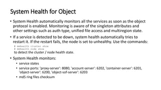 System Health for Object
• System Health automatically monitors all the services as soon as the object
protocol is enabled. Monitoring is aware of the singleton attributes and
other settings such as auth type, unified file access and multiregion state.
• If a service is detected to be down, system health automatically tries to
restart it. If the restart fails, the node is set to unhealthy. Use the commands:
# mmhealth cluster show
# mmhealth node show
to detect the cluster / node health state.
• System Health monitors:
• service states
• service ports: 'proxy-server': 8080, 'account-server': 6202, 'container-server': 6201,
'object-server': 6200, 'object-sof-server': 6203
• md5 ring files checksum
 