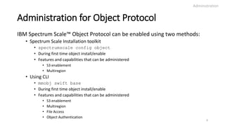 Administration for Object Protocol
IBM Spectrum Scale™ Object Protocol can be enabled using two methods:
• Spectrum Scale Installation toolkit
• spectrumscale config object
• During first time object install/enable
• Features and capabilities that can be administered
• S3 enablement
• Multiregion
• Using CLI
• mmobj swift base
• During first time object install/enable
• Features and capabilities that can be administered
• S3 enablement
• Multiregion
• File Access
• Object Authentication
Administration
8
 
