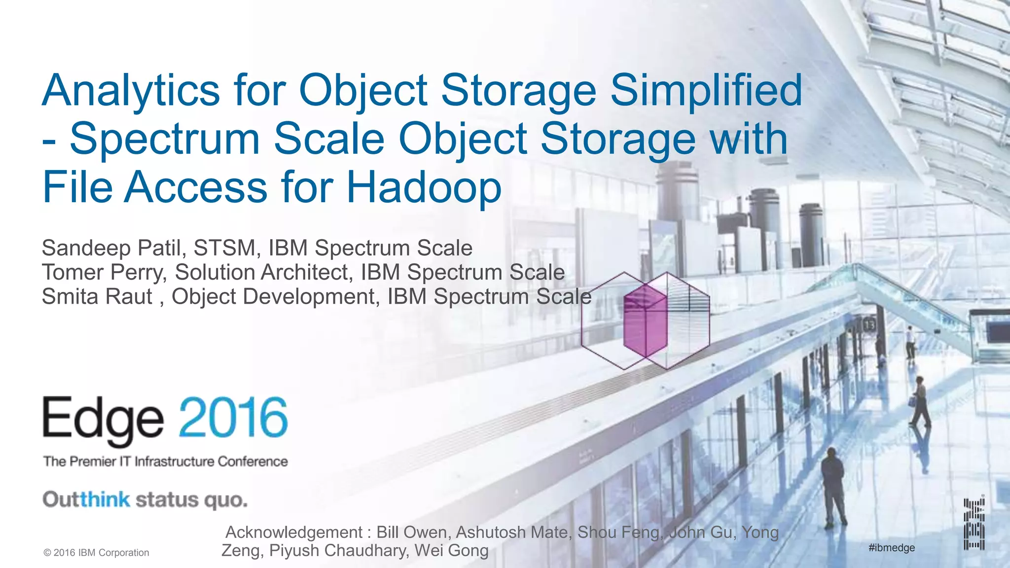 #ibmedge© 2016 IBM Corporation
Analytics for Object Storage Simplified
- Spectrum Scale Object Storage with
File Access for Hadoop
Sandeep Patil, STSM, IBM Spectrum Scale
Tomer Perry, Solution Architect, IBM Spectrum Scale
Smita Raut , Object Development, IBM Spectrum Scale
Acknowledgement : Bill Owen, Ashutosh Mate, Shou Feng, John Gu, Yong
Zeng, Piyush Chaudhary, Wei Gong
 