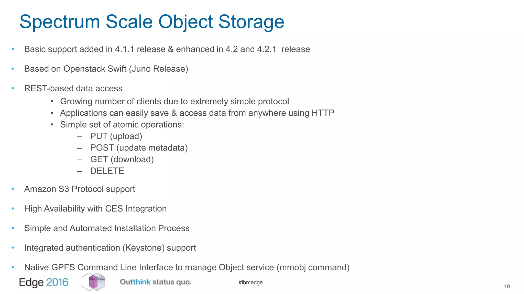 #ibmedge
Spectrum Scale Object Storage
• Basic support added in 4.1.1 release & enhanced in 4.2 and 4.2.1 release
• Based on Openstack Swift (Juno Release)
• REST-based data access
• Growing number of clients due to extremely simple protocol
• Applications can easily save & access data from anywhere using HTTP
• Simple set of atomic operations:
– PUT (upload)
– POST (update metadata)
– GET (download)
– DELETE
• Amazon S3 Protocol support
• High Availability with CES Integration
• Simple and Automated Installation Process
• Integrated authentication (Keystone) support
• Native GPFS Command Line Interface to manage Object service (mmobj command)
19
 