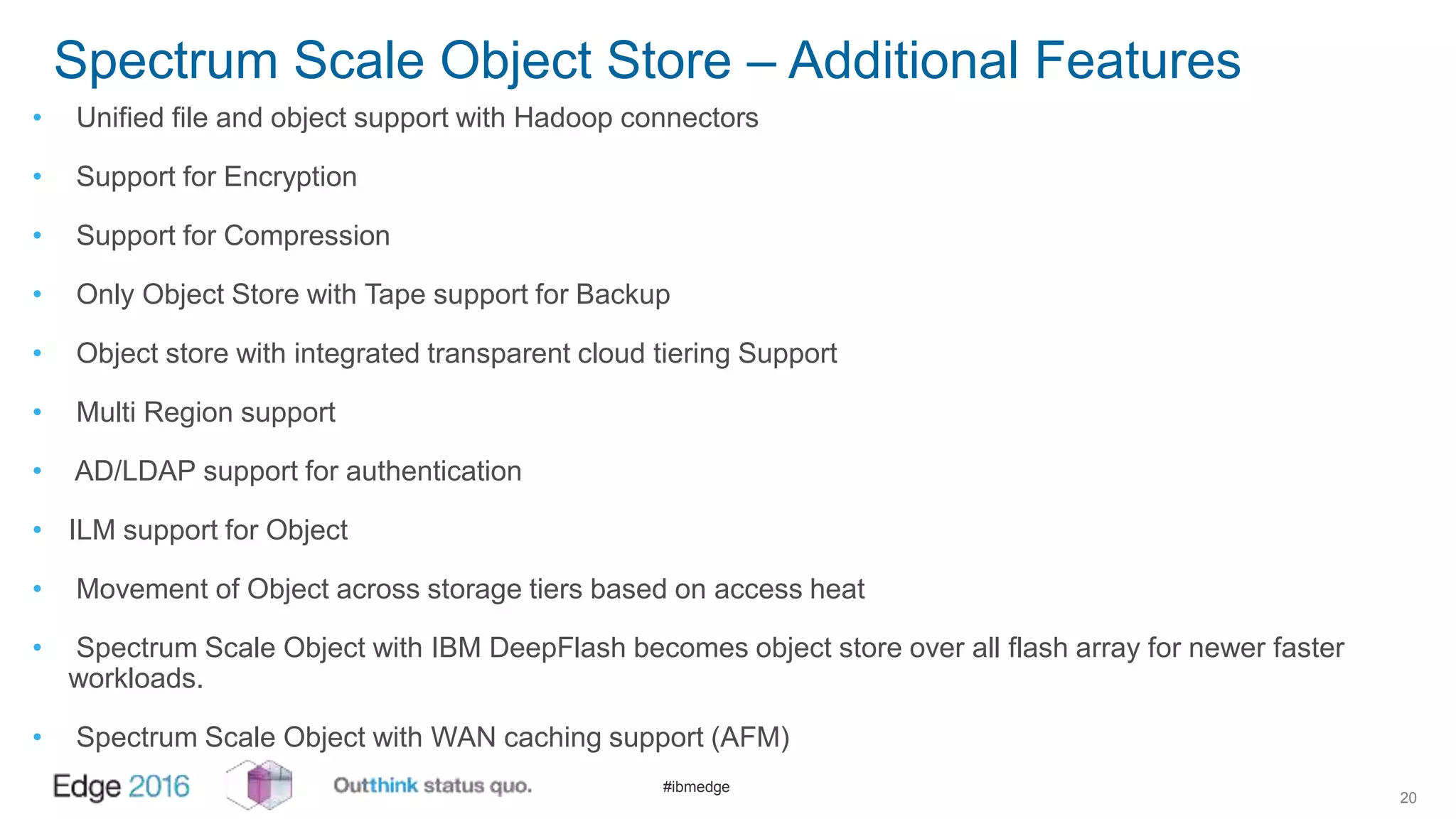 #ibmedge
Spectrum Scale Object Store – Additional Features
• Unified file and object support with Hadoop connectors
• Support for Encryption
• Support for Compression
• Only Object Store with Tape support for Backup
• Object store with integrated transparent cloud tiering Support
• Multi Region support
• AD/LDAP support for authentication
• ILM support for Object
• Movement of Object across storage tiers based on access heat
• Spectrum Scale Object with IBM DeepFlash becomes object store over all flash array for newer faster
workloads.
• Spectrum Scale Object with WAN caching support (AFM)
20
 