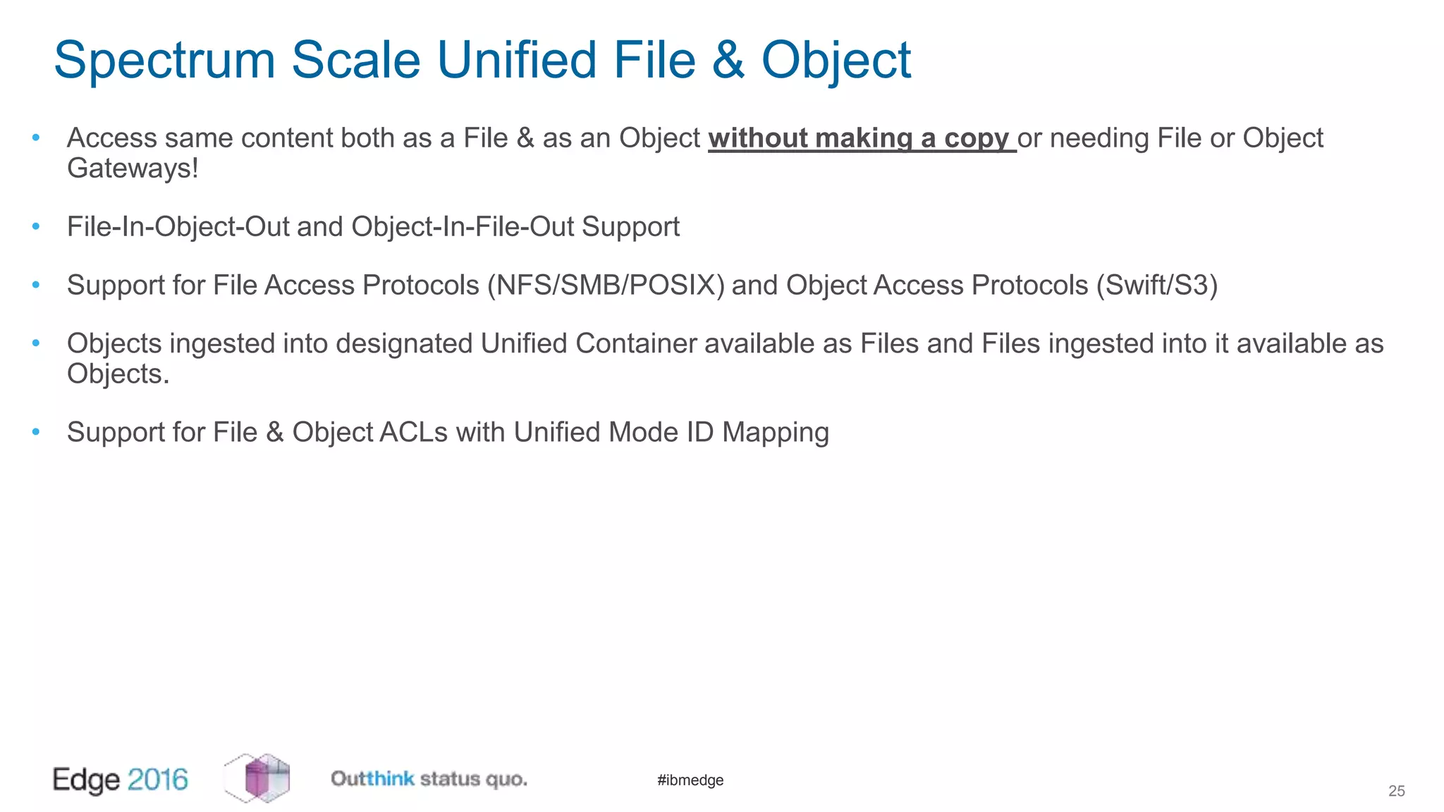 #ibmedge
Spectrum Scale Unified File & Object
• Access same content both as a File & as an Object without making a copy or needing File or Object
Gateways!
• File-In-Object-Out and Object-In-File-Out Support
• Support for File Access Protocols (NFS/SMB/POSIX) and Object Access Protocols (Swift/S3)
• Objects ingested into designated Unified Container available as Files and Files ingested into it available as
Objects.
• Support for File & Object ACLs with Unified Mode ID Mapping
25
 