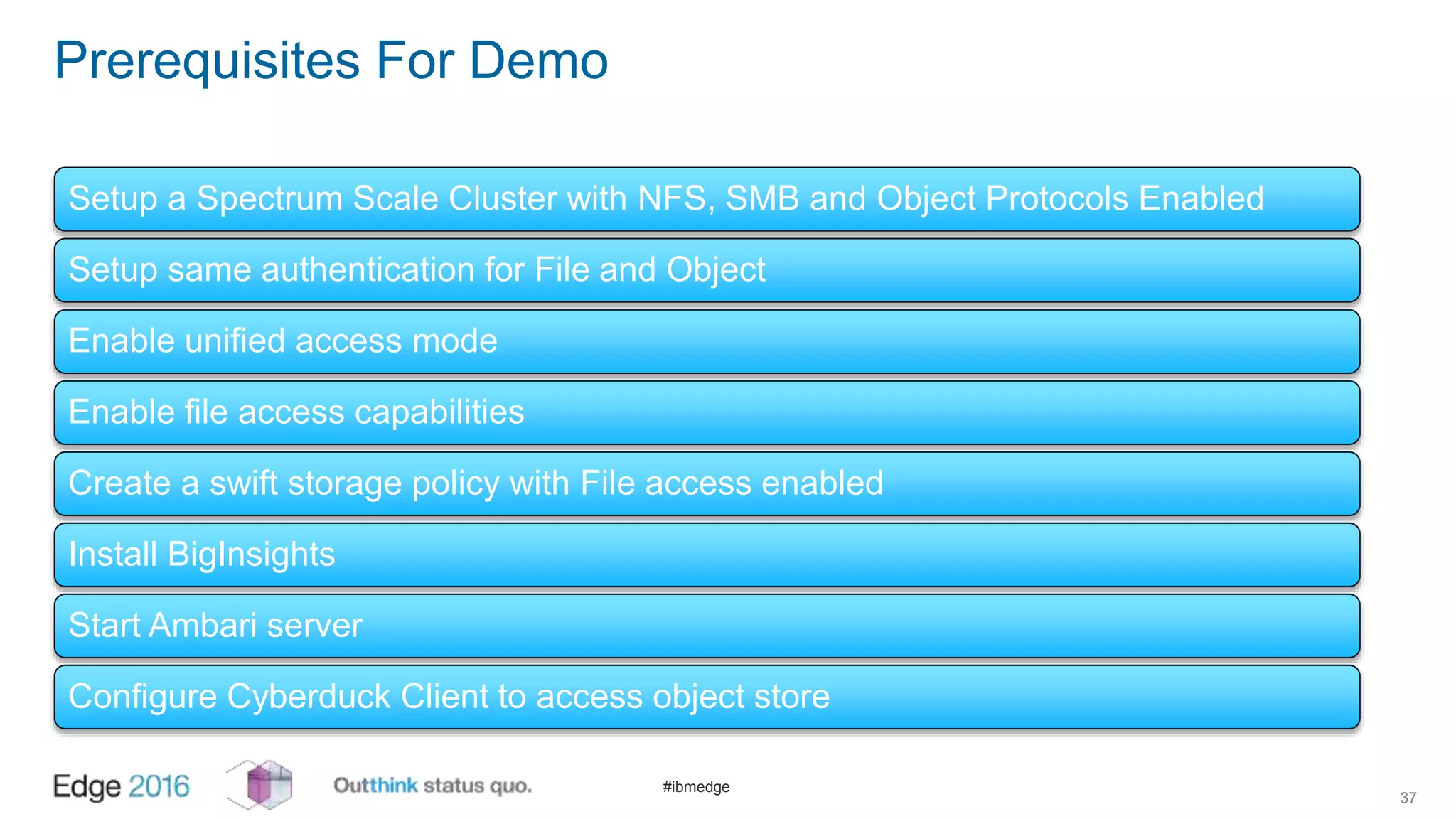 #ibmedge
Prerequisites For Demo
37
Setup a Spectrum Scale Cluster with NFS, SMB and Object Protocols Enabled
Setup same authentication for File and Object
Enable unified access mode
Enable file access capabilities
Create a swift storage policy with File access enabled
Install BigInsights
Start Ambari server
Configure Cyberduck Client to access object store
 