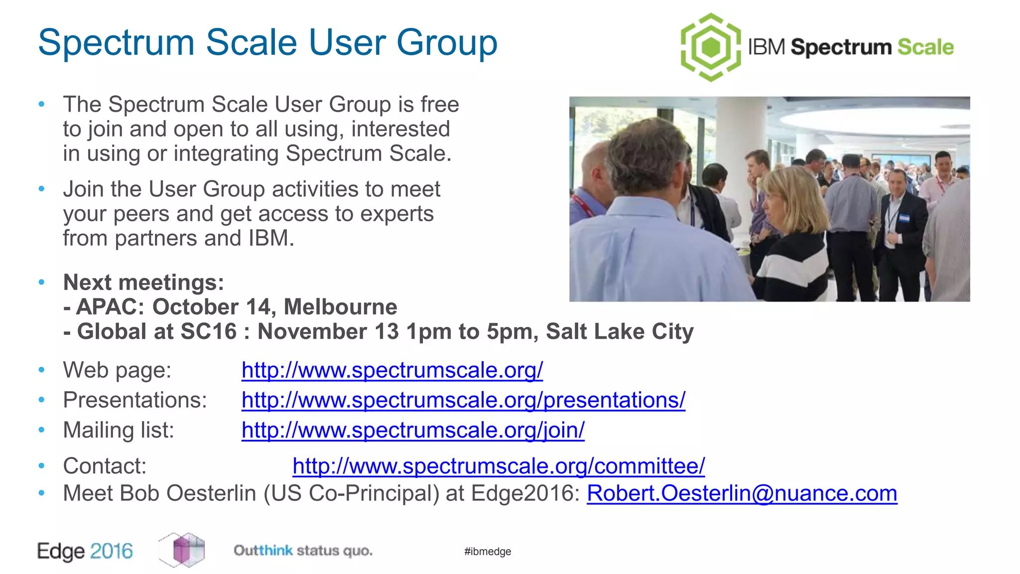 #ibmedge
Spectrum Scale User Group
• The Spectrum Scale User Group is free
to join and open to all using, interested
in using or integrating Spectrum Scale.
• Join the User Group activities to meet
your peers and get access to experts
from partners and IBM.
• Next meetings:
- APAC: October 14, Melbourne
- Global at SC16 : November 13 1pm to 5pm, Salt Lake City
• Web page: http://www.spectrumscale.org/
• Presentations: http://www.spectrumscale.org/presentations/
• Mailing list: http://www.spectrumscale.org/join/
• Contact: http://www.spectrumscale.org/committee/
• Meet Bob Oesterlin (US Co-Principal) at Edge2016: Robert.Oesterlin@nuance.com
 