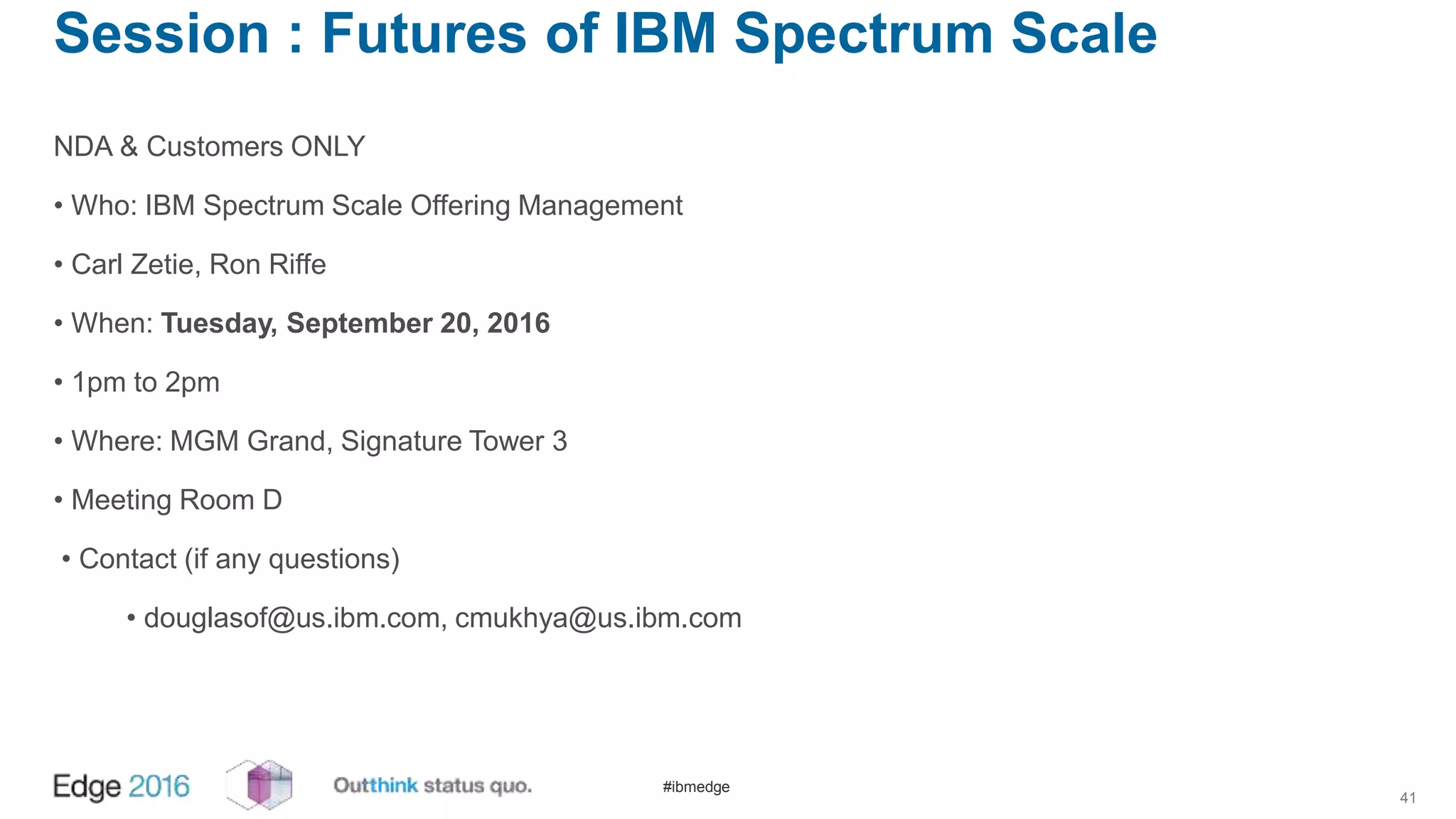 #ibmedge
Session : Futures of IBM Spectrum Scale
NDA & Customers ONLY
• Who: IBM Spectrum Scale Offering Management
• Carl Zetie, Ron Riffe
• When: Tuesday, September 20, 2016
• 1pm to 2pm
• Where: MGM Grand, Signature Tower 3
• Meeting Room D
• Contact (if any questions)
• douglasof@us.ibm.com, cmukhya@us.ibm.com
41
 