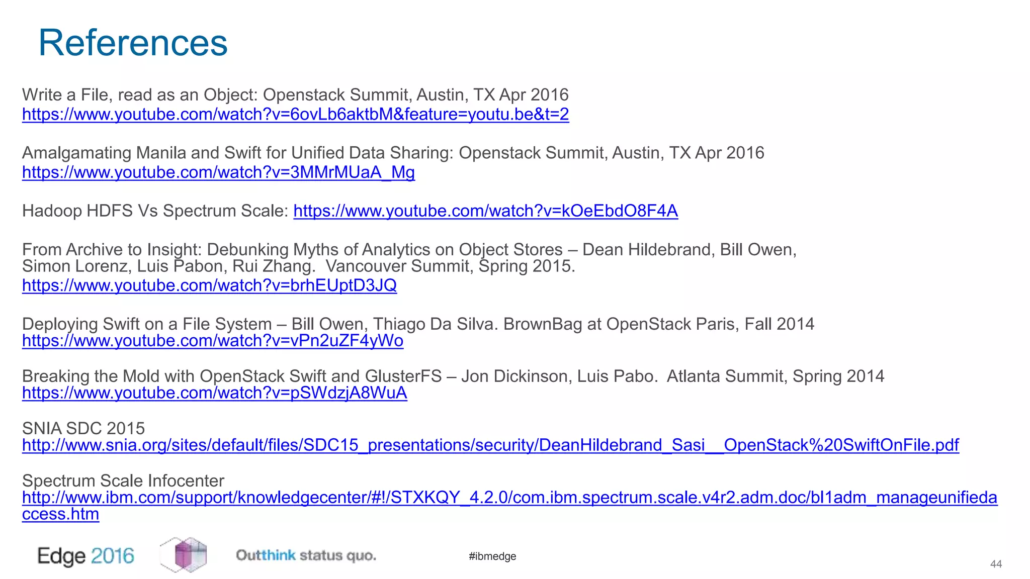 #ibmedge
References
Write a File, read as an Object: Openstack Summit, Austin, TX Apr 2016
https://www.youtube.com/watch?v=6ovLb6aktbM&feature=youtu.be&t=2
Amalgamating Manila and Swift for Unified Data Sharing: Openstack Summit, Austin, TX Apr 2016
https://www.youtube.com/watch?v=3MMrMUaA_Mg
Hadoop HDFS Vs Spectrum Scale: https://www.youtube.com/watch?v=kOeEbdO8F4A
From Archive to Insight: Debunking Myths of Analytics on Object Stores – Dean Hildebrand, Bill Owen,
Simon Lorenz, Luis Pabon, Rui Zhang. Vancouver Summit, Spring 2015.
https://www.youtube.com/watch?v=brhEUptD3JQ
Deploying Swift on a File System – Bill Owen, Thiago Da Silva. BrownBag at OpenStack Paris, Fall 2014
https://www.youtube.com/watch?v=vPn2uZF4yWo
Breaking the Mold with OpenStack Swift and GlusterFS – Jon Dickinson, Luis Pabo. Atlanta Summit, Spring 2014
https://www.youtube.com/watch?v=pSWdzjA8WuA
SNIA SDC 2015
http://www.snia.org/sites/default/files/SDC15_presentations/security/DeanHildebrand_Sasi__OpenStack%20SwiftOnFile.pdf
Spectrum Scale Infocenter
http://www.ibm.com/support/knowledgecenter/#!/STXKQY_4.2.0/com.ibm.spectrum.scale.v4r2.adm.doc/bl1adm_manageunifieda
ccess.htm
44
 