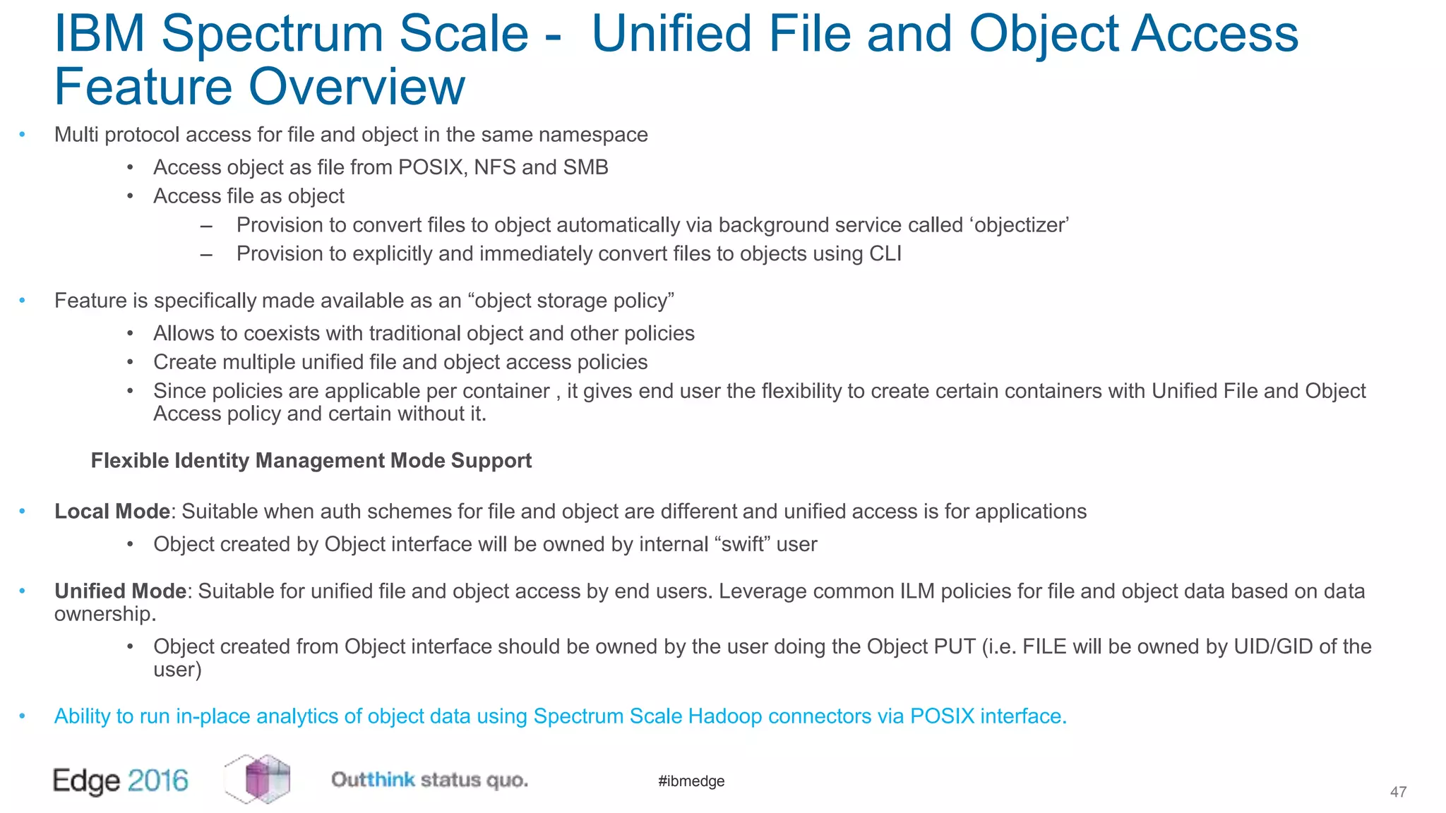 #ibmedge
IBM Spectrum Scale - Unified File and Object Access
Feature Overview
• Multi protocol access for file and object in the same namespace
• Access object as file from POSIX, NFS and SMB
• Access file as object
– Provision to convert files to object automatically via background service called ‘objectizer’
– Provision to explicitly and immediately convert files to objects using CLI
• Feature is specifically made available as an “object storage policy”
• Allows to coexists with traditional object and other policies
• Create multiple unified file and object access policies
• Since policies are applicable per container , it gives end user the flexibility to create certain containers with Unified File and Object
Access policy and certain without it.
Flexible Identity Management Mode Support
• Local Mode: Suitable when auth schemes for file and object are different and unified access is for applications
• Object created by Object interface will be owned by internal “swift” user
• Unified Mode: Suitable for unified file and object access by end users. Leverage common ILM policies for file and object data based on data
ownership.
• Object created from Object interface should be owned by the user doing the Object PUT (i.e. FILE will be owned by UID/GID of the
user)
• Ability to run in-place analytics of object data using Spectrum Scale Hadoop connectors via POSIX interface.
47
 