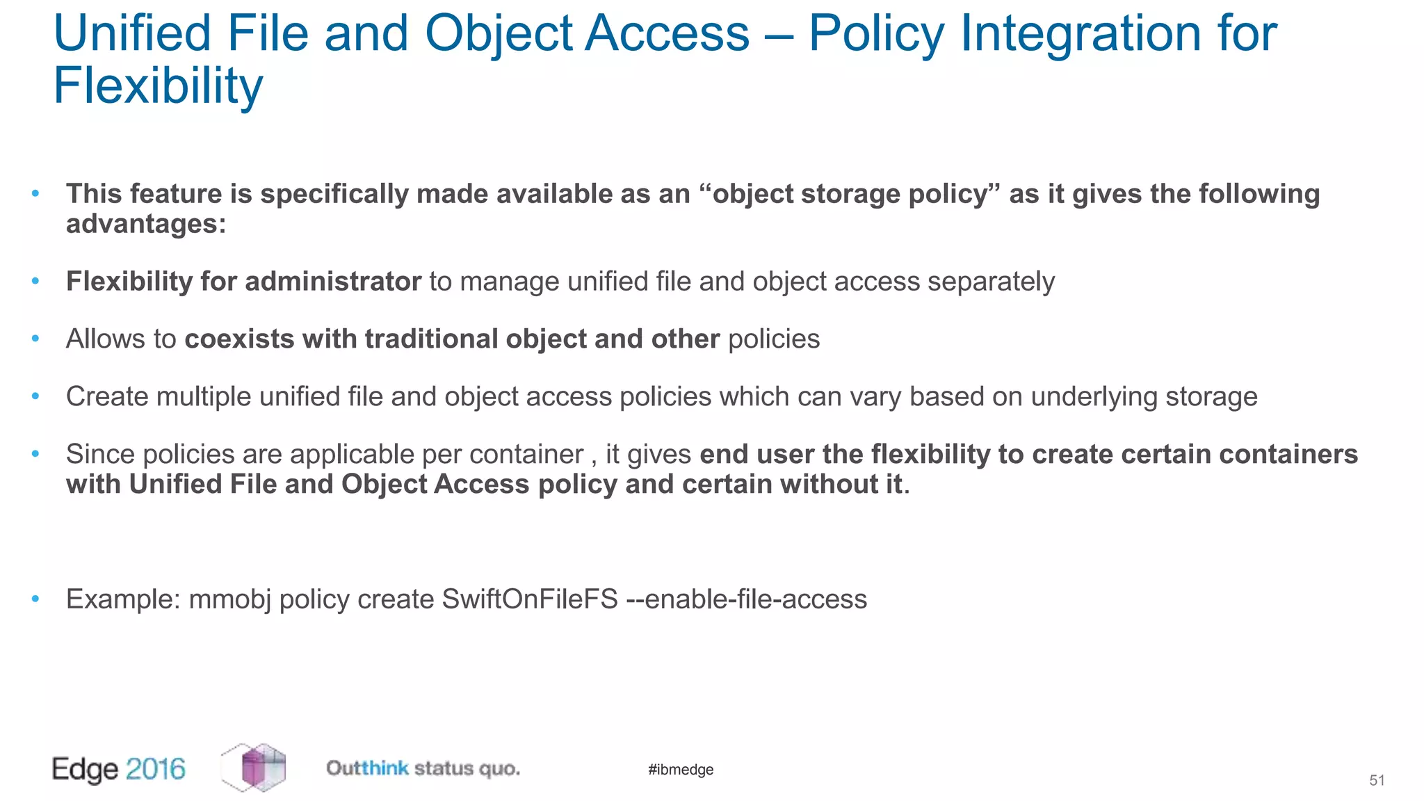 #ibmedge
Unified File and Object Access – Policy Integration for
Flexibility
• This feature is specifically made available as an “object storage policy” as it gives the following
advantages:
• Flexibility for administrator to manage unified file and object access separately
• Allows to coexists with traditional object and other policies
• Create multiple unified file and object access policies which can vary based on underlying storage
• Since policies are applicable per container , it gives end user the flexibility to create certain containers
with Unified File and Object Access policy and certain without it.
• Example: mmobj policy create SwiftOnFileFS --enable-file-access
51
 