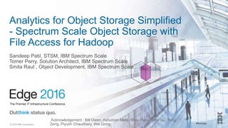 #ibmedge© 2016 IBM Corporation
Analytics for Object Storage Simplified
- Spectrum Scale Object Storage with
File Access for Hadoop
Sandeep Patil, STSM, IBM Spectrum Scale
Tomer Perry, Solution Architect, IBM Spectrum Scale
Smita Raut , Object Development, IBM Spectrum Scale
Acknowledgement : Bill Owen, Ashutosh Mate, Shou Feng, John Gu, Yong
Zeng, Piyush Chaudhary, Wei Gong
 