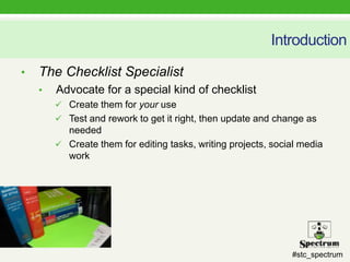 #stc_spectrum
Introduction
• The Checklist Specialist
• Advocate for a special kind of checklist
 Create them for your use
 Test and rework to get it right, then update and change as
needed
 Create them for editing tasks, writing projects, social media
work
 
