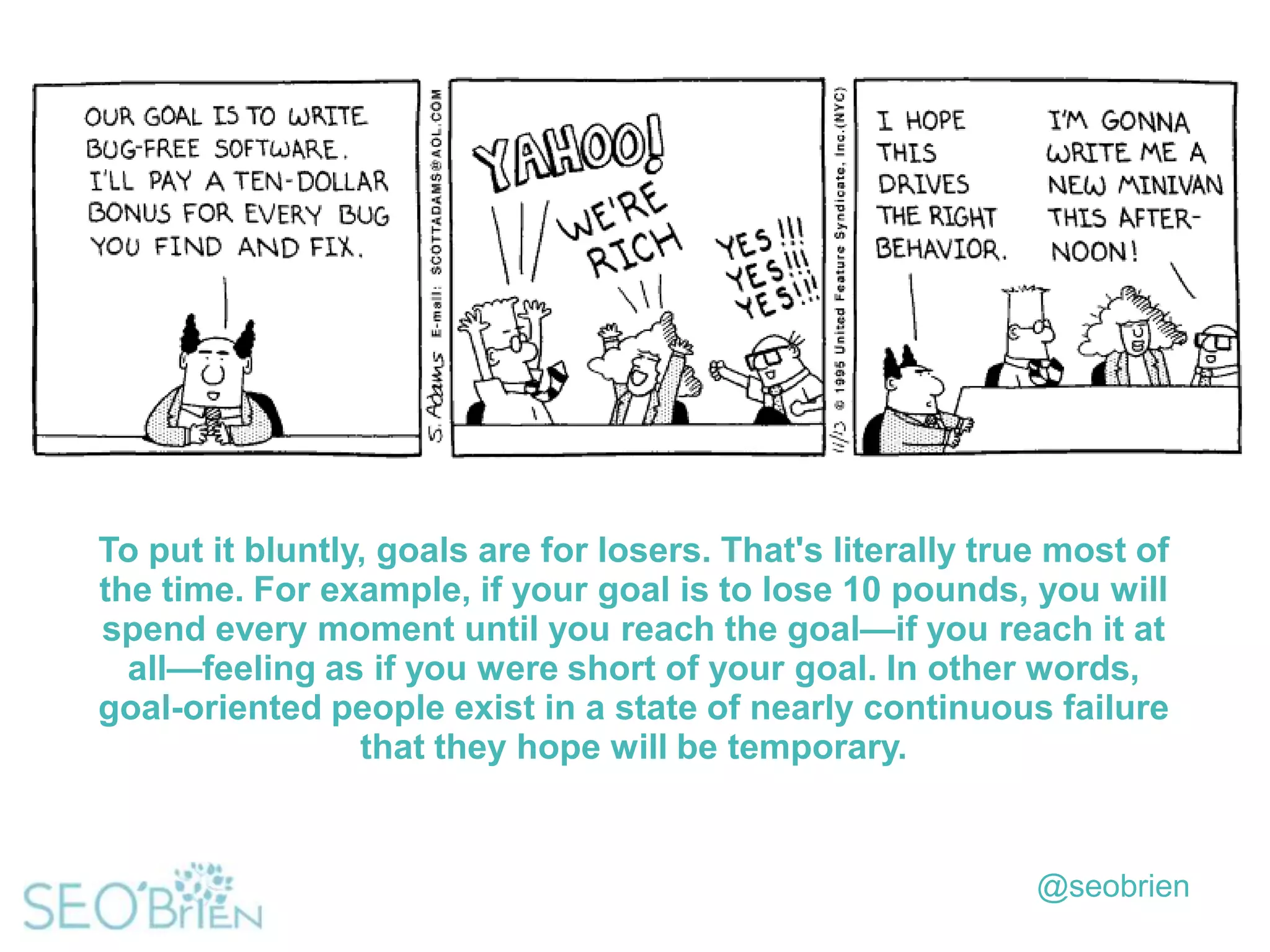 To put it bluntly, goals are for losers. That's literally true most of
the time. For example, if your goal is to lose 10 pounds, you will
spend every moment until you reach the goal—if you reach it at
all—feeling as if you were short of your goal. In other words,
goal-oriented people exist in a state of nearly continuous failure
that they hope will be temporary.

@seobrien

 