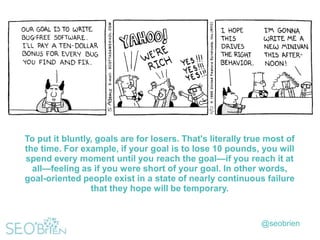 To put it bluntly, goals are for losers. That's literally true most of
the time. For example, if your goal is to lose 10 pounds, you will
spend every moment until you reach the goal—if you reach it at
all—feeling as if you were short of your goal. In other words,
goal-oriented people exist in a state of nearly continuous failure
that they hope will be temporary.

@seobrien

 
