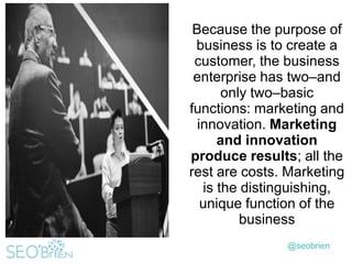 Because the purpose of
business is to create a
customer, the business
enterprise has two–and
only two–basic
functions: marketing and
innovation. Marketing
and innovation
produce results; all the
rest are costs. Marketing
is the distinguishing,
unique function of the
business
@seobrien

 