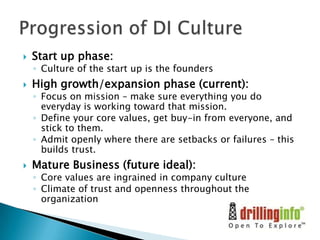 

Start up phase:

◦ Culture of the start up is the founders



High growth/expansion phase (current):

◦ Focus on mission – make sure everything you do
everyday is working toward that mission.
◦ Define your core values, get buy-in from everyone, and
stick to them.
◦ Admit openly where there are setbacks or failures – this
builds trust.



Mature Business (future ideal):

◦ Core values are ingrained in company culture
◦ Climate of trust and openness throughout the
organization

 