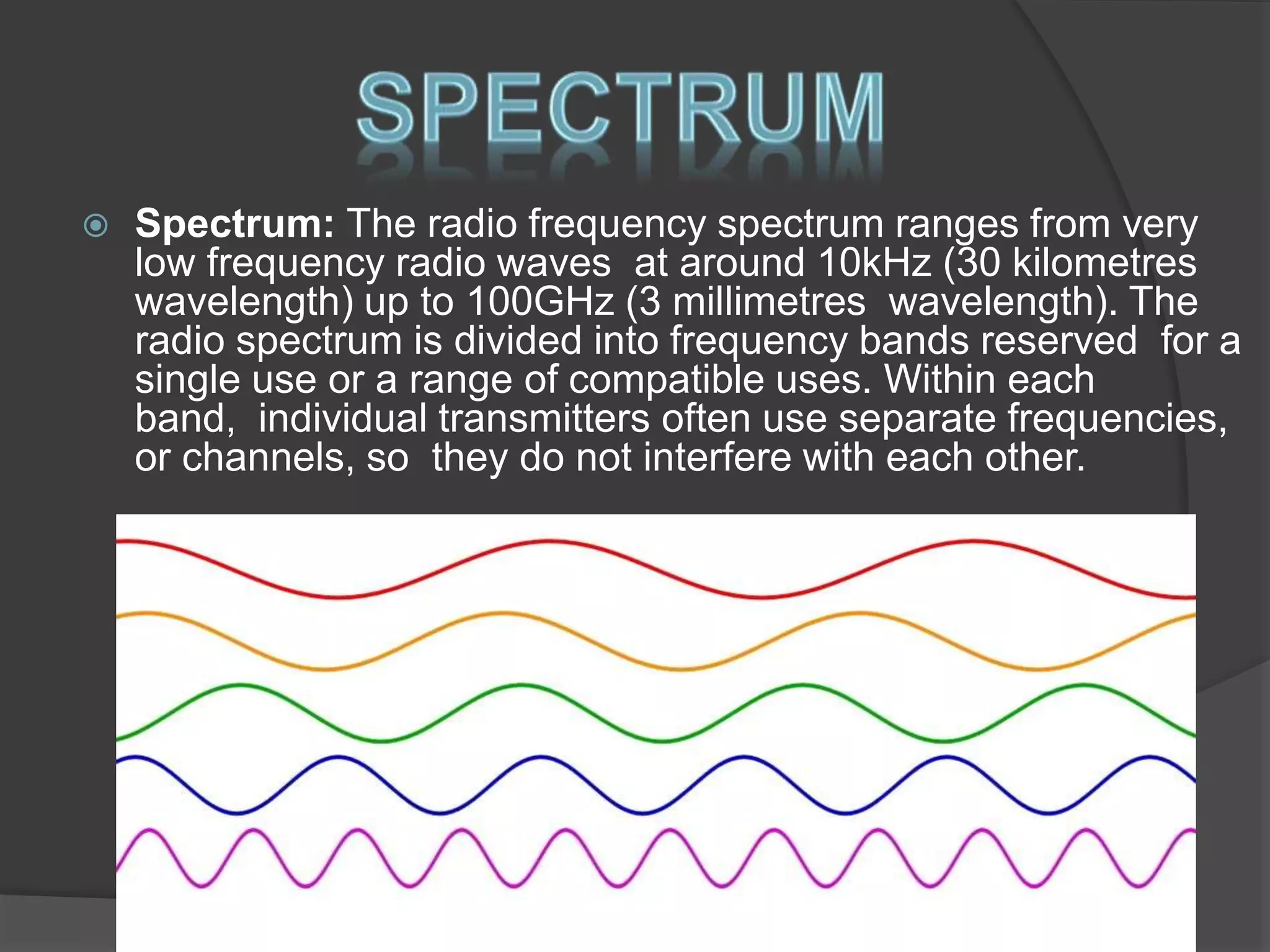  Spectrum: The radio frequency spectrum ranges from very
low frequency radio waves at around 10kHz (30 kilometres
wavelength) up to 100GHz (3 millimetres wavelength). The
radio spectrum is divided into frequency bands reserved for a
single use or a range of compatible uses. Within each
band, individual transmitters often use separate frequencies,
or channels, so they do not interfere with each other.
 