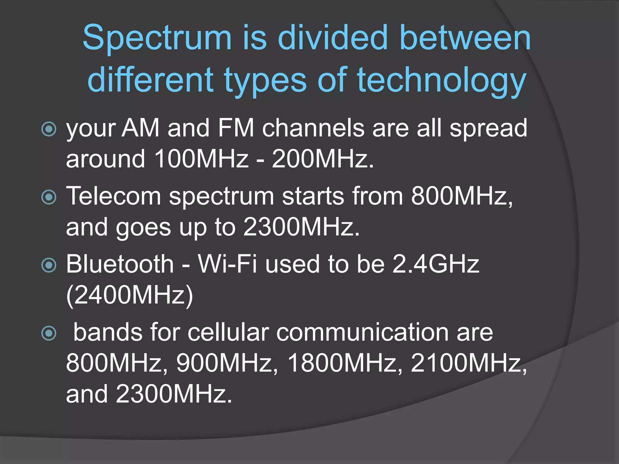 Spectrum is divided between
different types of technology
 your AM and FM channels are all spread
around 100MHz - 200MHz.
 Telecom spectrum starts from 800MHz,
and goes up to 2300MHz.
 Bluetooth - Wi-Fi used to be 2.4GHz
(2400MHz)
 bands for cellular communication are
800MHz, 900MHz, 1800MHz, 2100MHz,
and 2300MHz.
 