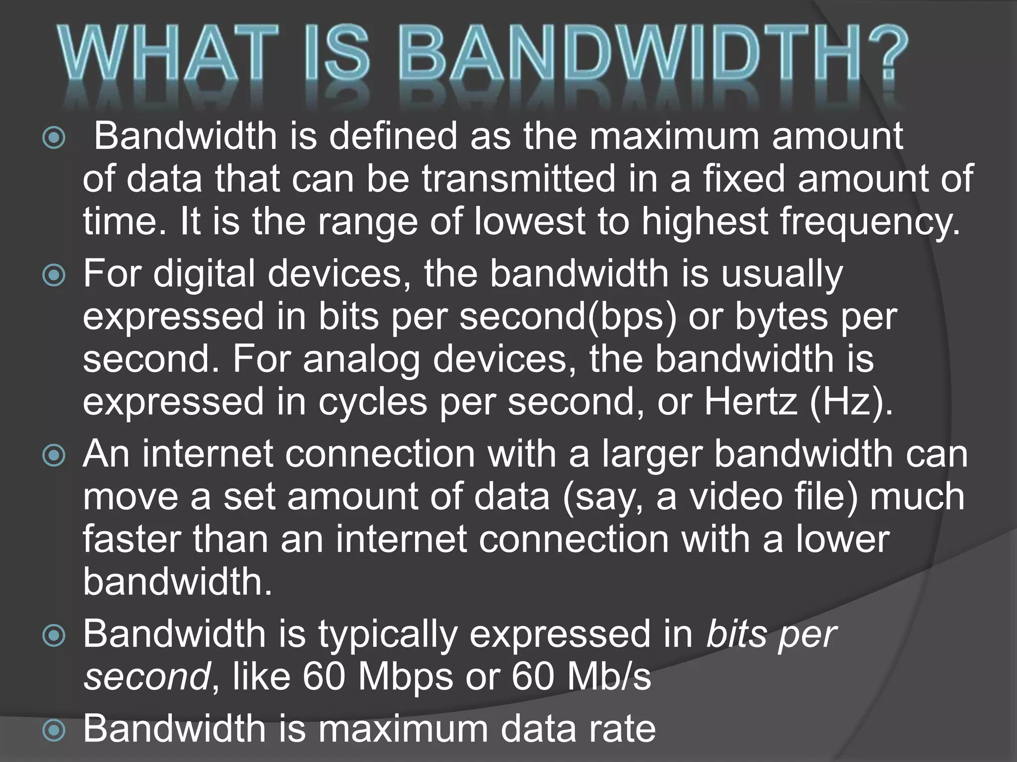  Bandwidth is defined as the maximum amount
of data that can be transmitted in a fixed amount of
time. It is the range of lowest to highest frequency.
 For digital devices, the bandwidth is usually
expressed in bits per second(bps) or bytes per
second. For analog devices, the bandwidth is
expressed in cycles per second, or Hertz (Hz).
 An internet connection with a larger bandwidth can
move a set amount of data (say, a video file) much
faster than an internet connection with a lower
bandwidth.
 Bandwidth is typically expressed in bits per
second, like 60 Mbps or 60 Mb/s
 Bandwidth is maximum data rate
 