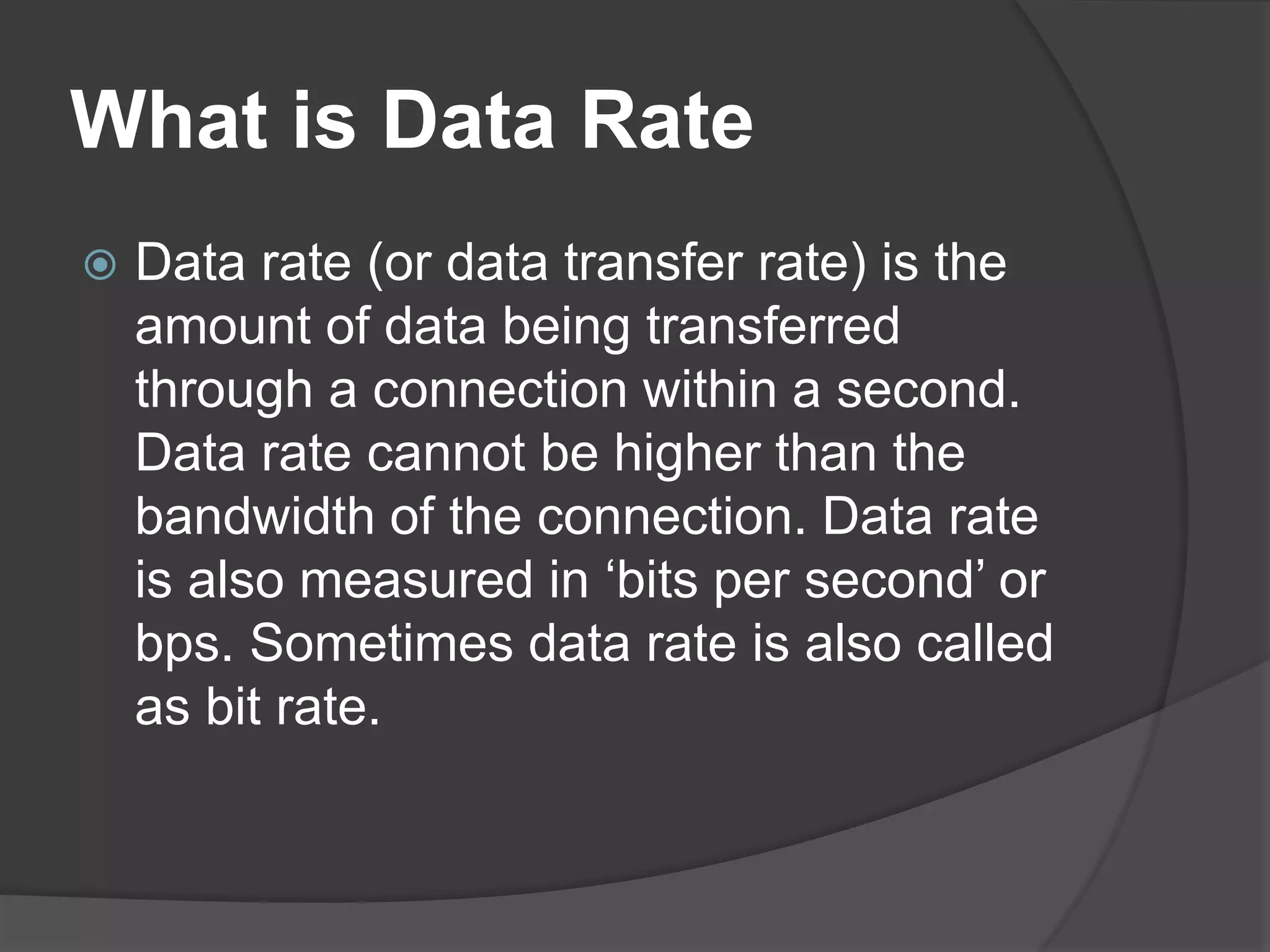 What is Data Rate
 Data rate (or data transfer rate) is the
amount of data being transferred
through a connection within a second.
Data rate cannot be higher than the
bandwidth of the connection. Data rate
is also measured in ‘bits per second’ or
bps. Sometimes data rate is also called
as bit rate.
 