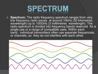  Spectrum: The radio frequency spectrum ranges from very
low frequency radio waves at around 10kHz (30 kilometres
wavelength) up to 100GHz (3 millimetres wavelength). The
radio spectrum is divided into frequency bands reserved for a
single use or a range of compatible uses. Within each
band, individual transmitters often use separate frequencies,
or channels, so they do not interfere with each other.
 