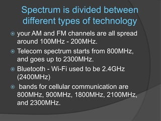 Spectrum is divided between
different types of technology
 your AM and FM channels are all spread
around 100MHz - 200MHz.
 Telecom spectrum starts from 800MHz,
and goes up to 2300MHz.
 Bluetooth - Wi-Fi used to be 2.4GHz
(2400MHz)
 bands for cellular communication are
800MHz, 900MHz, 1800MHz, 2100MHz,
and 2300MHz.
 