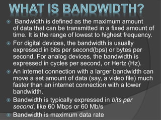  Bandwidth is defined as the maximum amount
of data that can be transmitted in a fixed amount of
time. It is the range of lowest to highest frequency.
 For digital devices, the bandwidth is usually
expressed in bits per second(bps) or bytes per
second. For analog devices, the bandwidth is
expressed in cycles per second, or Hertz (Hz).
 An internet connection with a larger bandwidth can
move a set amount of data (say, a video file) much
faster than an internet connection with a lower
bandwidth.
 Bandwidth is typically expressed in bits per
second, like 60 Mbps or 60 Mb/s
 Bandwidth is maximum data rate
 