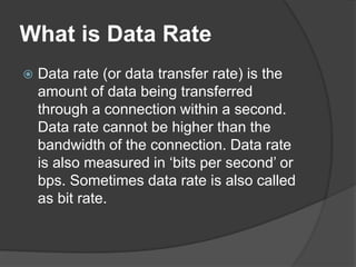What is Data Rate
 Data rate (or data transfer rate) is the
amount of data being transferred
through a connection within a second.
Data rate cannot be higher than the
bandwidth of the connection. Data rate
is also measured in ‘bits per second’ or
bps. Sometimes data rate is also called
as bit rate.
 